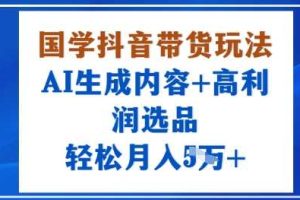 国学抖音带货玩法，AI生成内容+高利润选品，轻松月入1W+